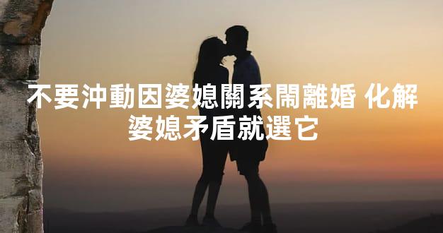 不要沖動因婆媳關系閙離婚 化解婆媳矛盾就選它